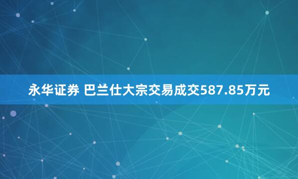 永华证券 巴兰仕大宗交易成交587.85万元
