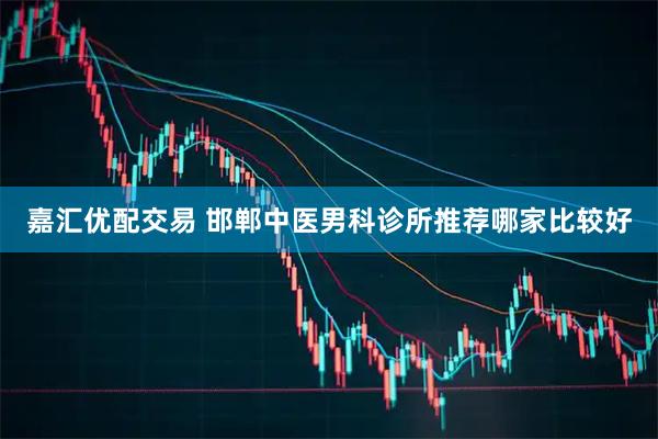 嘉汇优配交易 邯郸中医男科诊所推荐哪家比较好