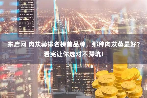 东启网 肉苁蓉排名榜首品牌，那种肉苁蓉最好？看完让你选对不踩坑！
