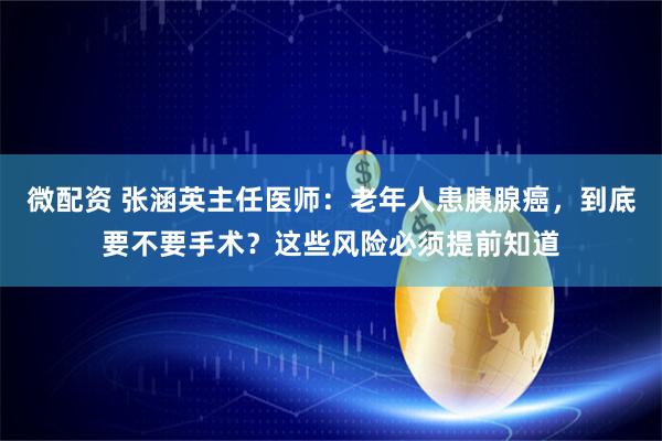 微配资 张涵英主任医师：老年人患胰腺癌，到底要不要手术？这些风险必须提前知道