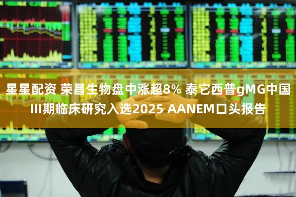 星星配资 荣昌生物盘中涨超8% 泰它西普gMG中国Ⅲ期临床研究入选2025 AANEM口头报告
