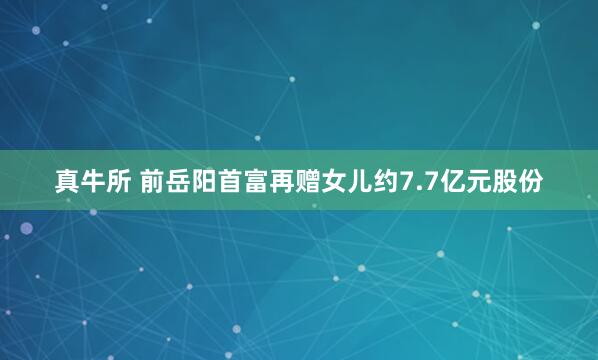 真牛所 前岳阳首富再赠女儿约7.7亿元股份