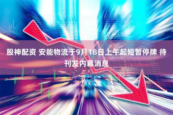 股神配资 安能物流于9月18日上午起短暂停牌 待刊发内幕消息