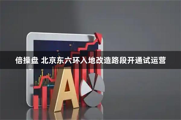 倍操盘 北京东六环入地改造路段开通试运营