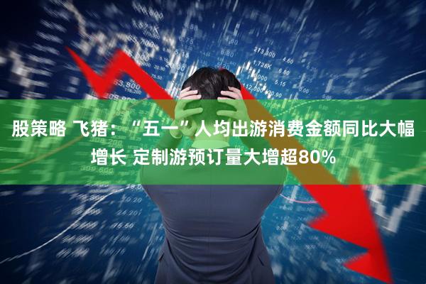 股策略 飞猪：“五一”人均出游消费金额同比大幅增长 定制游预订量大增超80%