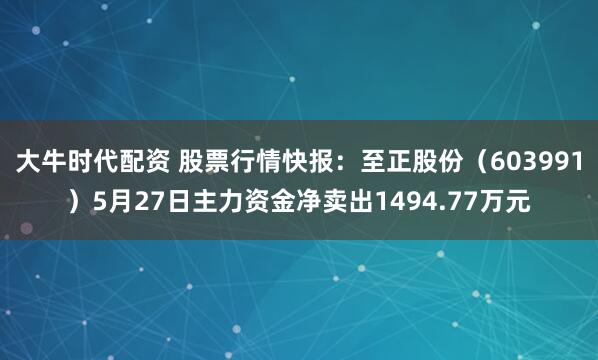 大牛时代配资 股票行情快报：至正股份（603991）5月27日主力资金净卖出1494.77万元