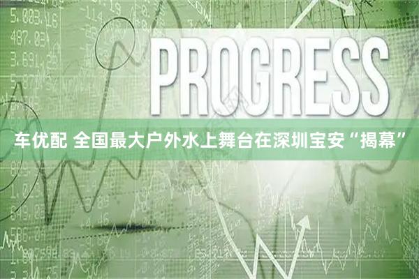 车优配 全国最大户外水上舞台在深圳宝安“揭幕”