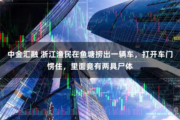 中金汇融 浙江渔民在鱼塘捞出一辆车，打开车门愣住，里面竟有两具尸体