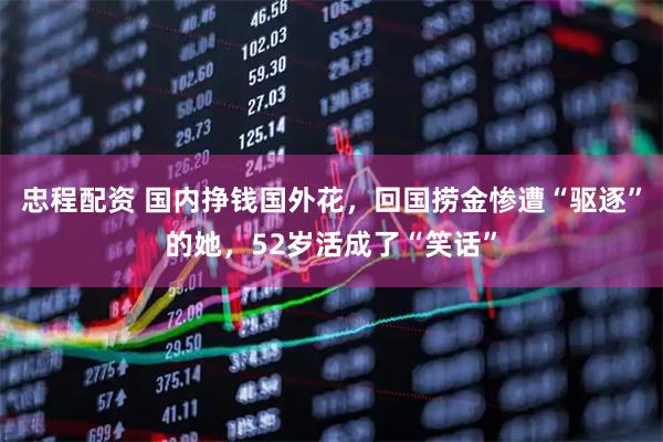 忠程配资 国内挣钱国外花，回国捞金惨遭“驱逐”的她，52岁活成了“笑话”