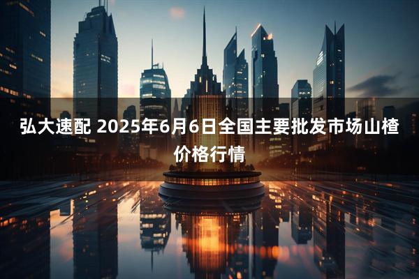 弘大速配 2025年6月6日全国主要批发市场山楂价格行情