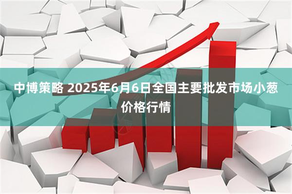 中博策略 2025年6月6日全国主要批发市场小葱价格行情
