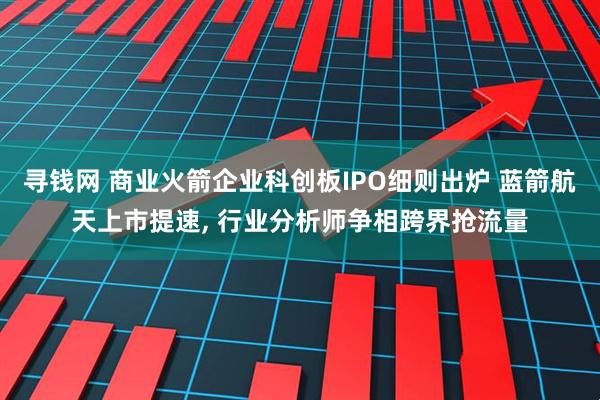 寻钱网 商业火箭企业科创板IPO细则出炉 蓝箭航天上市提速, 行业分析师争相跨界抢流量