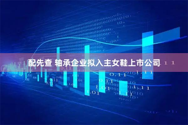配先查 轴承企业拟入主女鞋上市公司