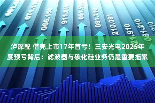 泸深配 借壳上市17年首亏！三安光电2025年度预亏背后：滤波器与碳化硅业务仍是重要拖累