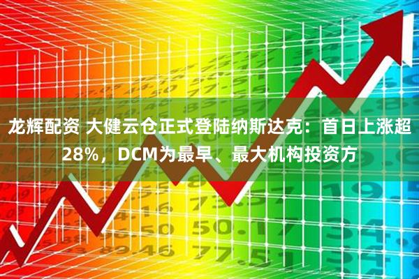 龙辉配资 大健云仓正式登陆纳斯达克：首日上涨超28%，DCM为最早、最大机构投资方