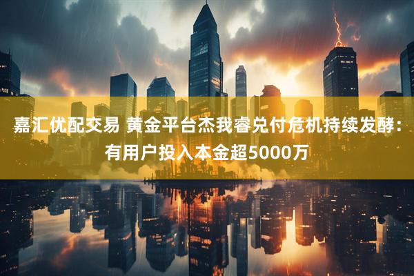 嘉汇优配交易 黄金平台杰我睿兑付危机持续发酵：有用户投入本金超5000万