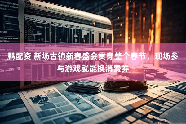 鹏配资 新场古镇新春盛会贯穿整个春节，现场参与游戏就能换消费券