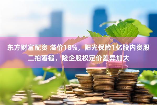 东方财富配资 溢价18%，阳光保险1亿股内资股二拍落槌，险企股权定价差异加大