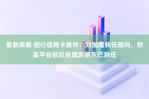 客新策略 招行信用卡换帅：刘加隆转任顾问，财富平台部总经理厉明东已到任