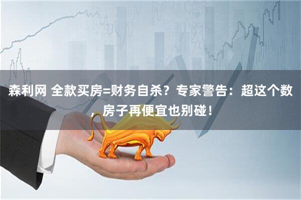 森利网 全款买房=财务自杀？专家警告：超这个数，房子再便宜也别碰！