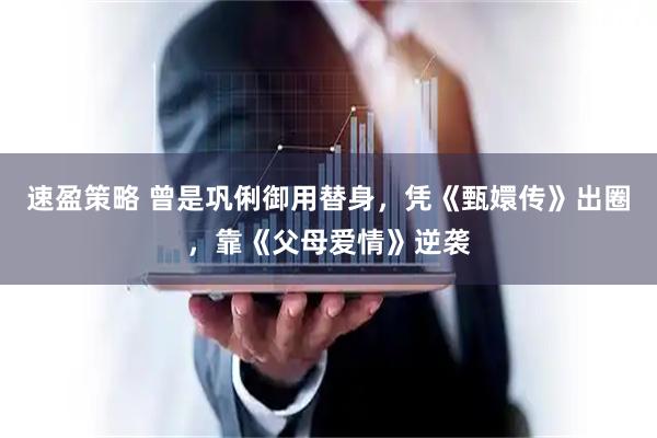 速盈策略 曾是巩俐御用替身，凭《甄嬛传》出圈，靠《父母爱情》逆袭