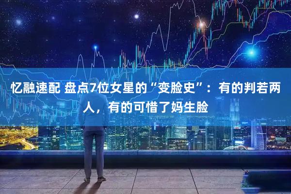 忆融速配 盘点7位女星的“变脸史”：有的判若两人，有的可惜了妈生脸