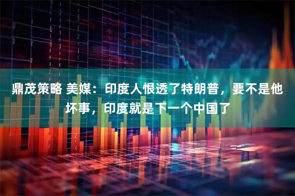 鼎茂策略 美媒：印度人恨透了特朗普，要不是他坏事，印度就是下一个中国了