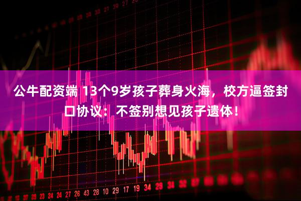 公牛配资端 13个9岁孩子葬身火海，校方逼签封口协议：不签别想见孩子遗体！