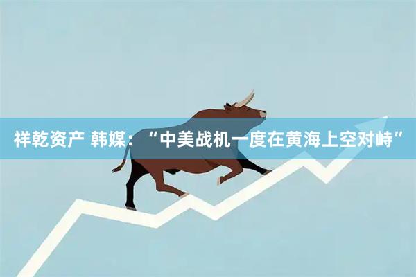 祥乾资产 韩媒：“中美战机一度在黄海上空对峙”