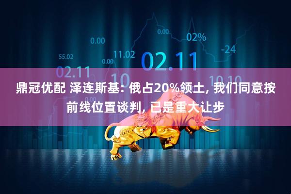鼎冠优配 泽连斯基: 俄占20%领土, 我们同意按前线位置谈判, 已是重大让步