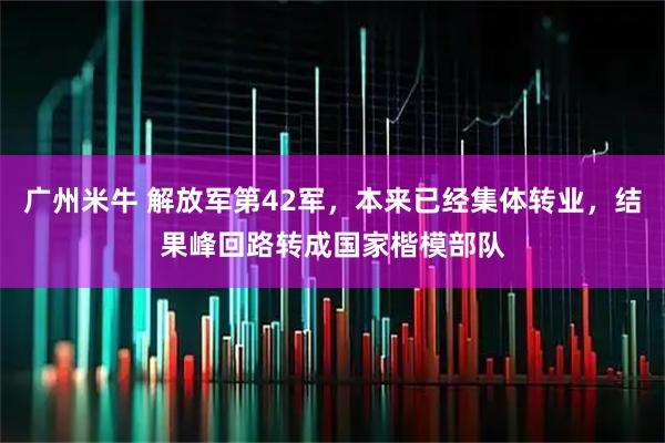 广州米牛 解放军第42军，本来已经集体转业，结果峰回路转成国家楷模部队