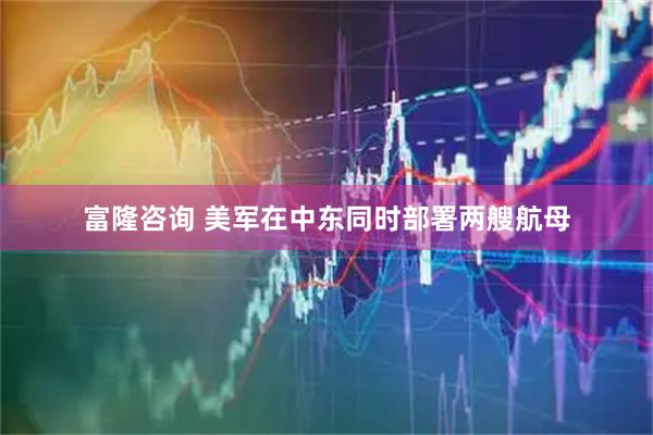 富隆咨询 美军在中东同时部署两艘航母