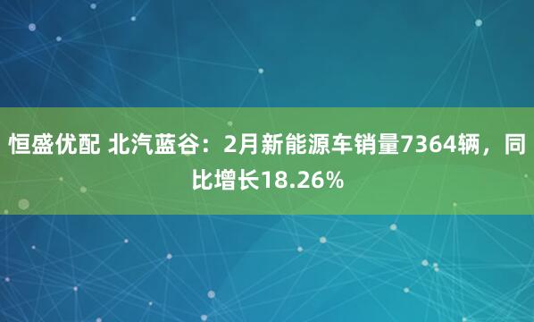 恒盛优配 北汽蓝谷：2月新能源车销量7364辆，同比增长18.26%