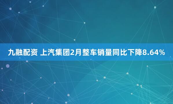 九融配资 上汽集团2月整车销量同比下降8.64%
