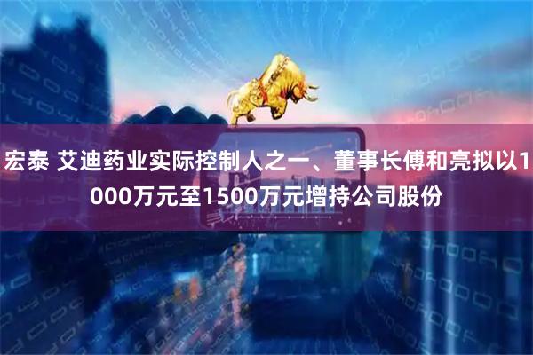 宏泰 艾迪药业实际控制人之一、董事长傅和亮拟以1000万元至1500万元增持公司股份