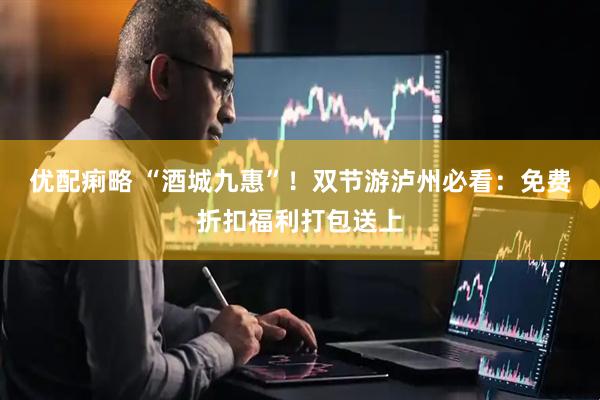 优配痢略 “酒城九惠”！双节游泸州必看：免费折扣福利打包送上