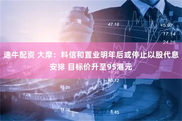 速牛配资 大摩：料信和置业明年后或停止以股代息安排 目标价升至95港元