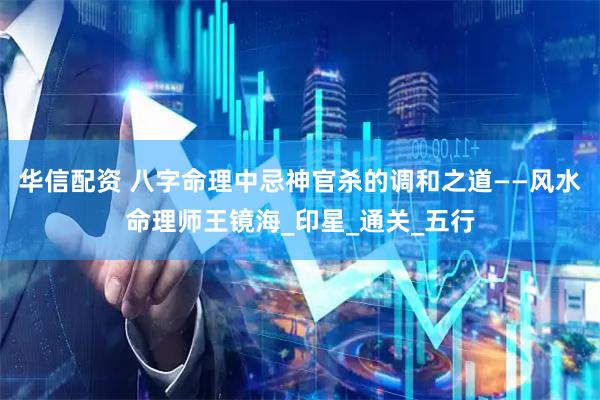 华信配资 八字命理中忌神官杀的调和之道——风水命理师王镜海_印星_通关_五行