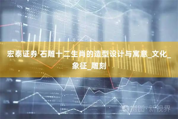 宏泰证券 石雕十二生肖的造型设计与寓意_文化_象征_雕刻