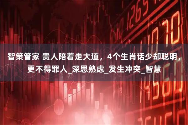 智策管家 贵人陪着走大道，4个生肖话少却聪明，更不得罪人_深思熟虑_发生冲突_智慧