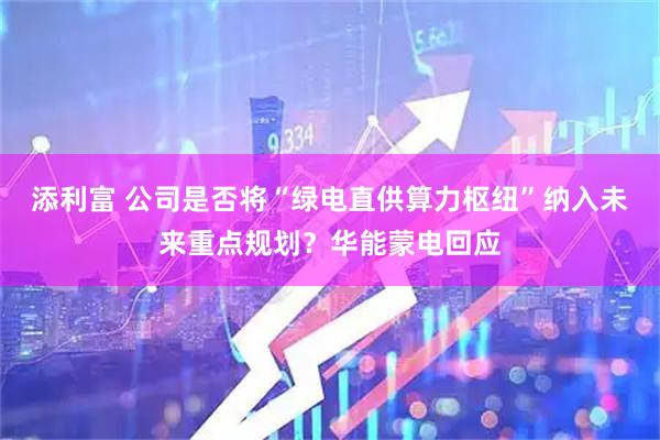 添利富 公司是否将“绿电直供算力枢纽”纳入未来重点规划？华能蒙电回应